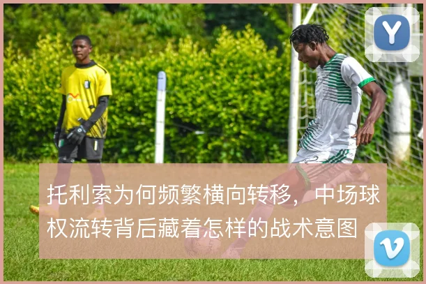 托利索为何频繁横向转移，中场球权流转背后藏着怎样的战术意图