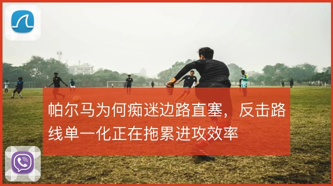 帕尔马为何痴迷边路直塞,反击路线单一化正在拖累进攻效率