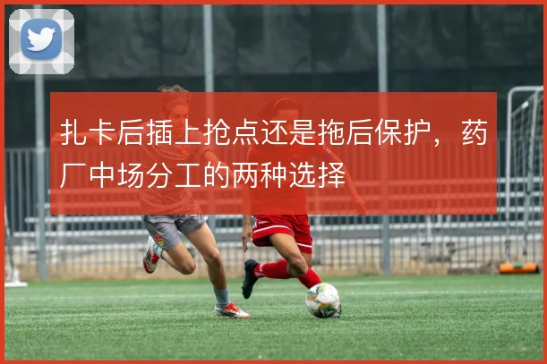 扎卡后插上抢点还是拖后保护，药厂中场分工的两种选择
