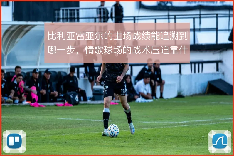 比利亚雷亚尔的主场战绩能追溯到哪一步,情歌球场的战术压迫靠什么撑住