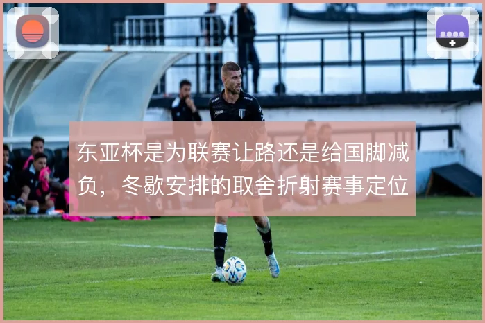 东亚杯是为联赛让路还是给国脚减负,冬歇安排的取舍折射赛事定位摇摆