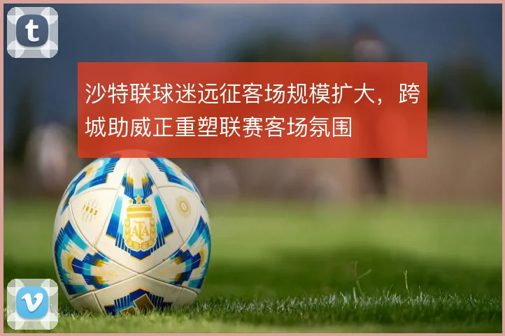 沙特联球迷远征客场规模扩大,跨城助威正重塑联赛客场氛围