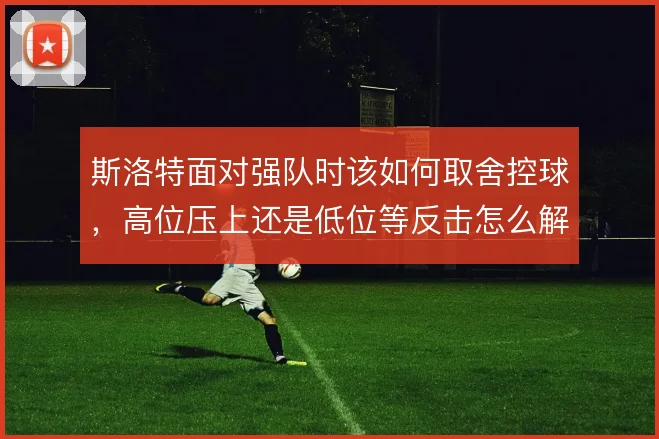 斯洛特面对强队时该如何取舍控球，高位压上还是低位等反击怎么解