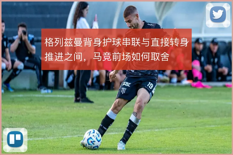 格列兹曼背身护球串联与直接转身推进之间,马竞前场如何取舍