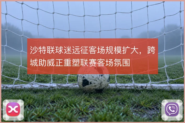 沙特联球迷远征客场规模扩大，跨城助威正重塑联赛客场氛围