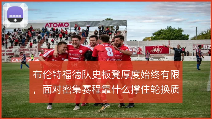 布伦特福德队史板凳厚度始终有限,面对密集赛程靠什么撑住轮换质量
