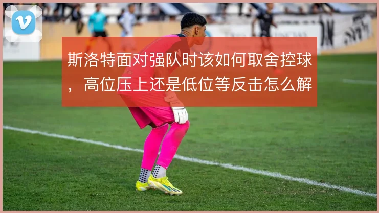 斯洛特面对强队时该如何取舍控球，高位压上还是低位等反击怎么解
