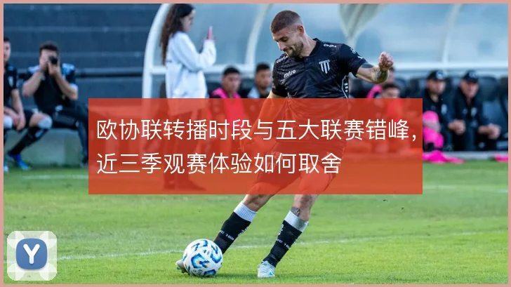 欧协联转播时段与五大联赛错峰，近三季观赛体验如何取舍