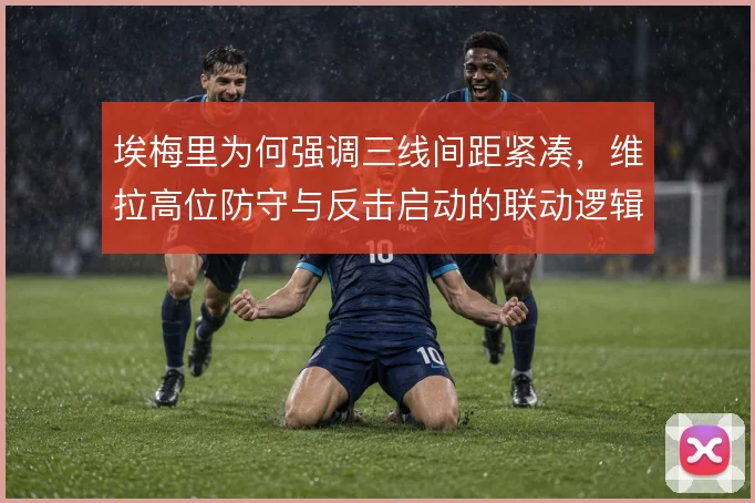埃梅里为何强调三线间距紧凑，维拉高位防守与反击启动的联动逻辑