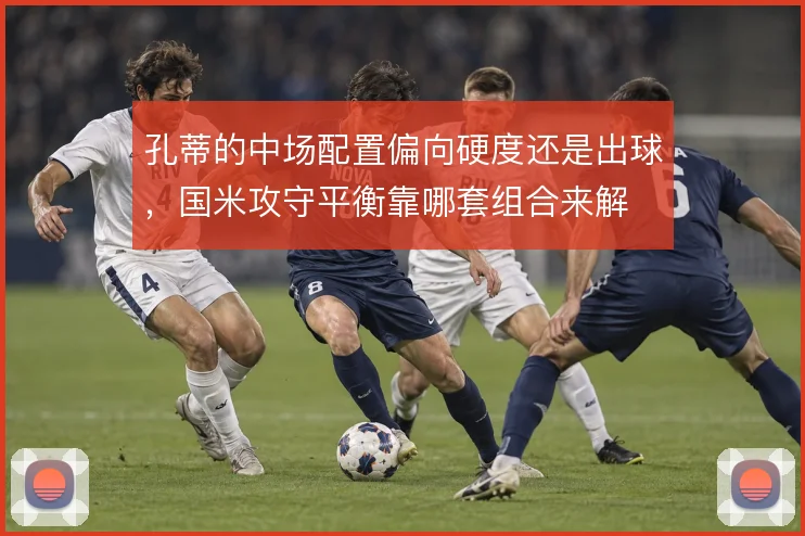 孔蒂的中场配置偏向硬度还是出球,国米攻守平衡靠哪套组合来解