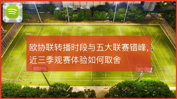 欧协联转播时段与五大联赛错峰,近三季观赛体验如何取舍