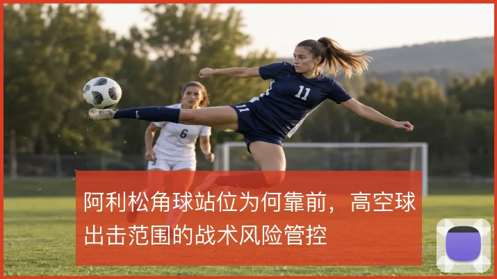 阿利松角球站位为何靠前,高空球出击范围的战术风险管控