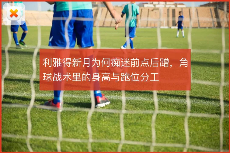 利雅得新月为何痴迷前点后蹭,角球战术里的身高与跑位分工