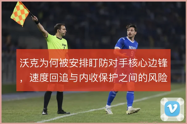 沃克为何被安排盯防对手核心边锋，速度回追与内收保护之间的风险取舍