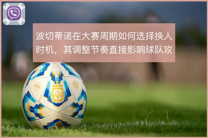 波切蒂诺在大赛周期如何选择换人时机,其调整节奏直接影响球队攻守平衡