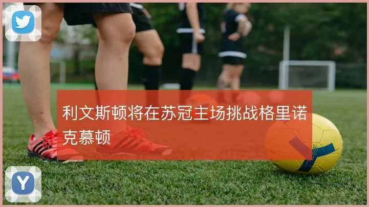 利文斯顿将在苏冠主场挑战格里诺克慕顿