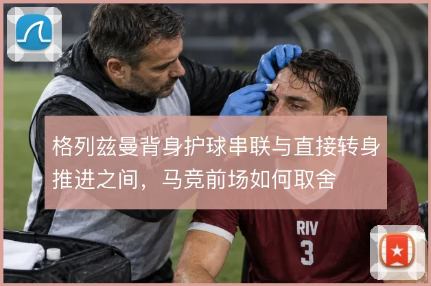 格列兹曼背身护球串联与直接转身推进之间，马竞前场如何取舍