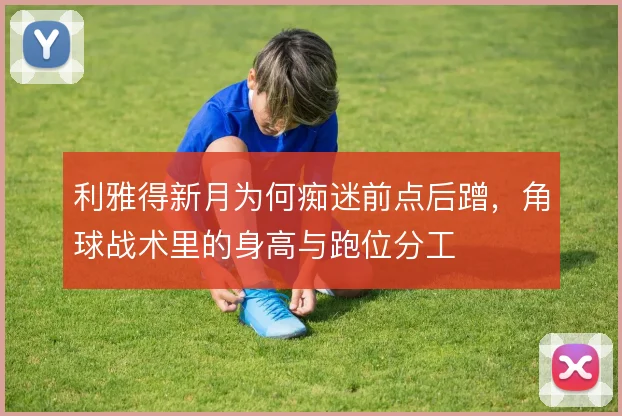 利雅得新月为何痴迷前点后蹭，角球战术里的身高与跑位分工